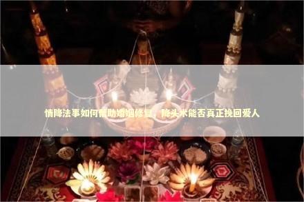 情降法事如何帮助婚姻修复，降头术能否真正挽回爱人