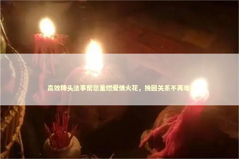 高效降头法事帮您重燃爱情火花，挽回关系不再难！