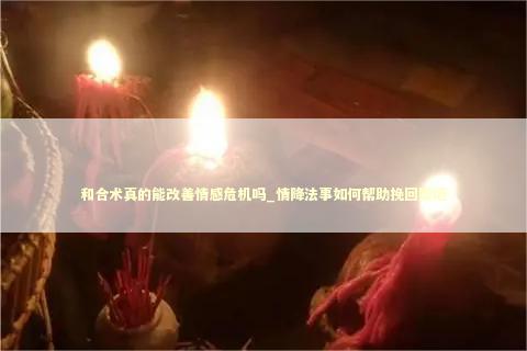 和合术真的能改善情感危机吗_情降法事如何帮助挽回婚姻