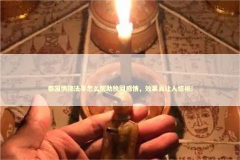 泰国情降法事怎么帮助挽回感情，效果真让人惊艳！