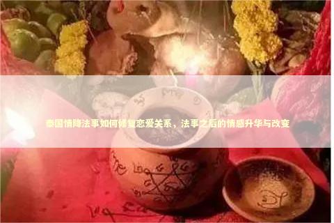 泰国情降法事如何修复恋爱关系，法事之后的情感升华与改变