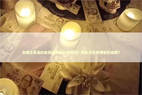 合婚法事真的能挽回彼此的爱情吗？降头究竟有哪些影响呢？