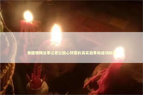 泰国情降法事让老公回心转意的真实故事和成功秘诀