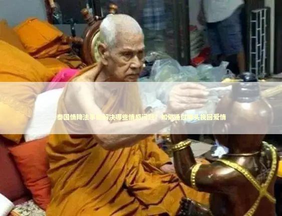 泰国情降法事能解决哪些情感问题？如何通过降头挽回爱情