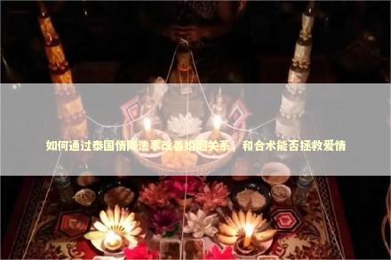 如何通过泰国情降法事改善婚姻关系，和合术能否拯救爱情
