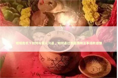 婚姻危机下如何与爱人沟通，如何通过泰国情降法事拯救感情