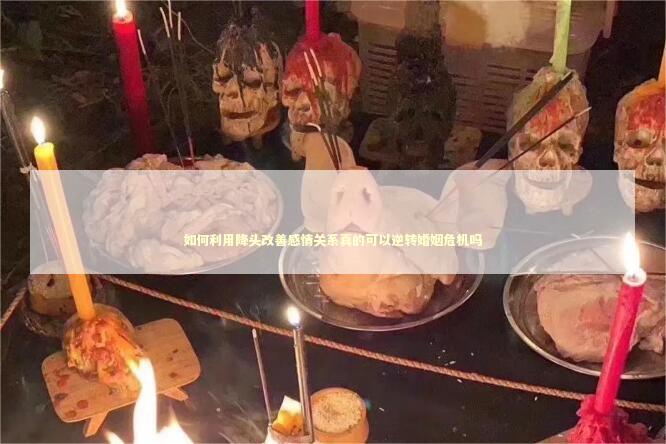 如何利用降头改善感情关系真的可以逆转婚姻危机吗