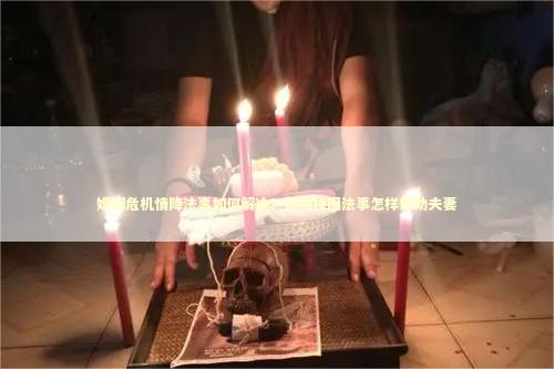 婚姻危机情降法事如何解决？情感挽回法事怎样帮助夫妻