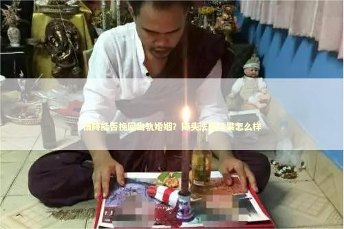 情降能否挽回出轨婚姻？降头法事效果怎么样