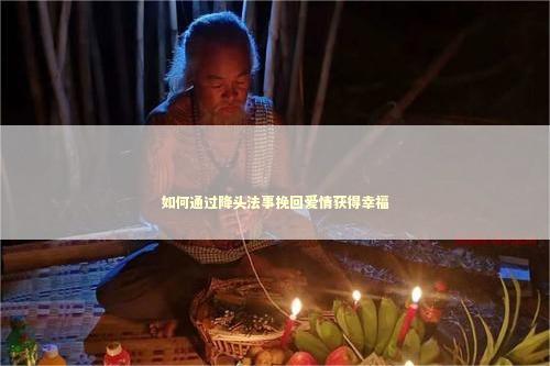 如何通过降头法事挽回爱情获得幸福