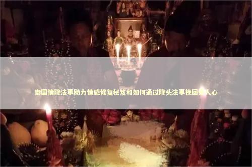 泰国情降法事助力情感修复秘笈和如何通过降头法事挽回爱人心