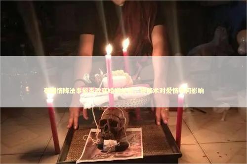 泰国情降法事能否改变婚姻关系，霉降术对爱情有何影响