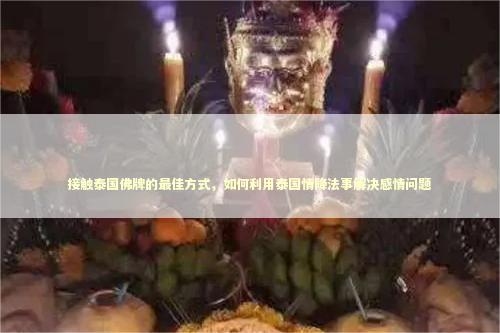 接触泰国佛牌的最佳方式，如何利用泰国情降法事解决感情问题