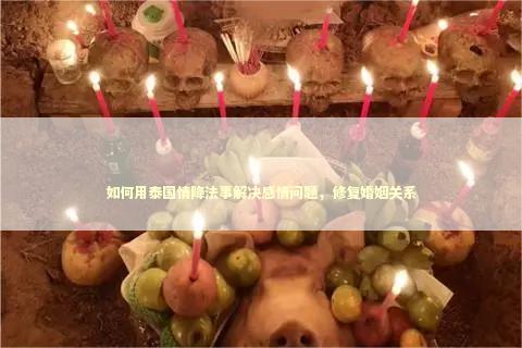 如何用泰国情降法事解决感情问题，修复婚姻关系