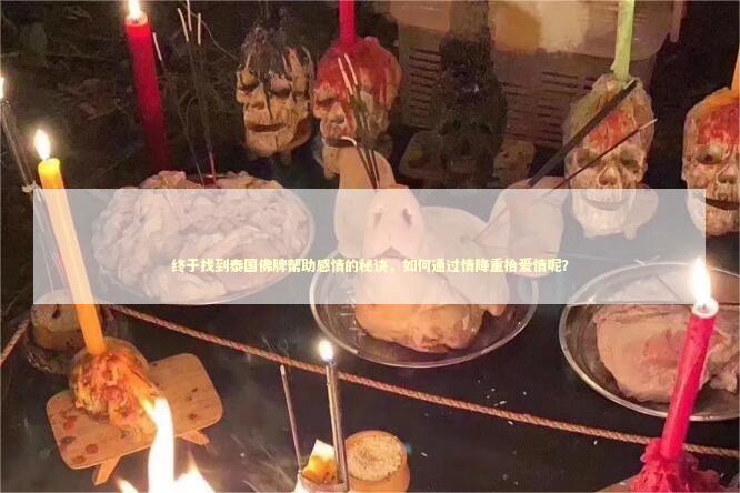 终于找到泰国佛牌帮助感情的秘诀，如何通过情降重拾爱情呢？